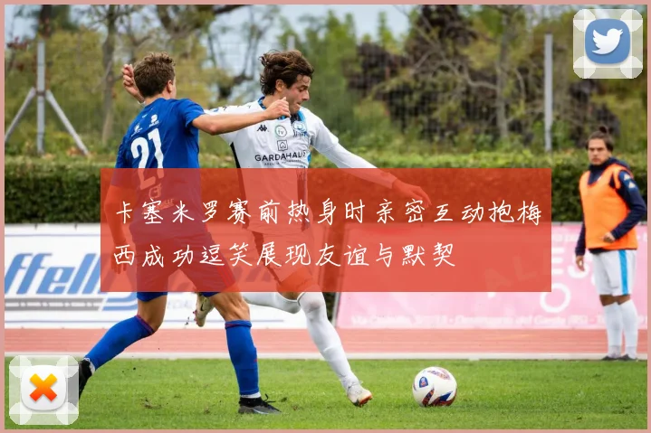 卡塞米罗赛前热身时亲密互动抱梅西成功逗笑展现友谊与默契