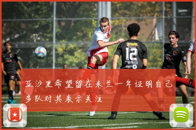 亚沙里希望留在米兰一年证明自己多队对其表示关注