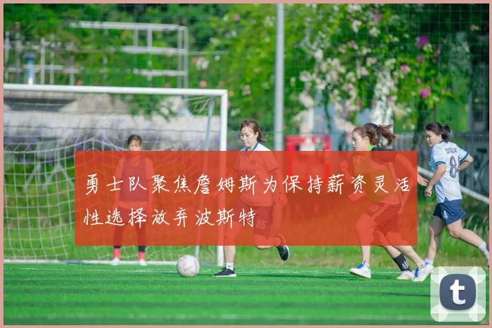 勇士队聚焦詹姆斯为保持薪资灵活性选择放弃波斯特