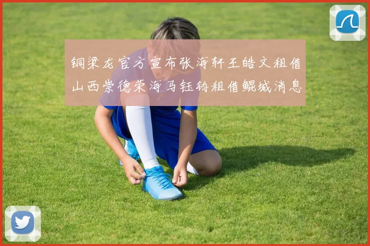 铜梁龙官方宣布张海轩王皓文租借山西崇德荣海马钰钧租借鲲城消息