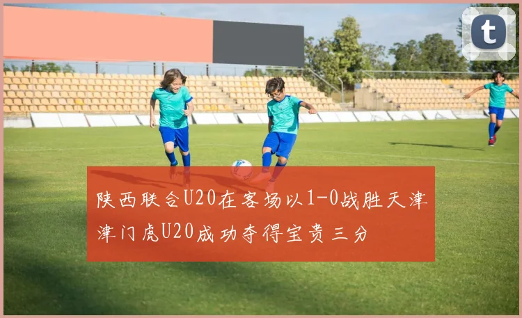 陕西联合U20在客场以1-0战胜天津津门虎U20成功夺得宝贵三分