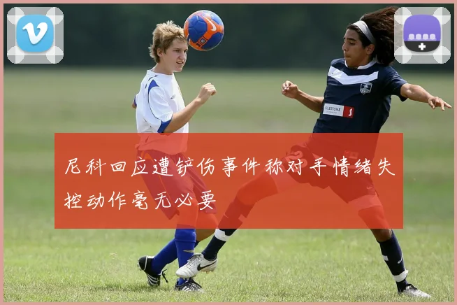尼科回应遭铲伤事件称对手情绪失控动作毫无必要