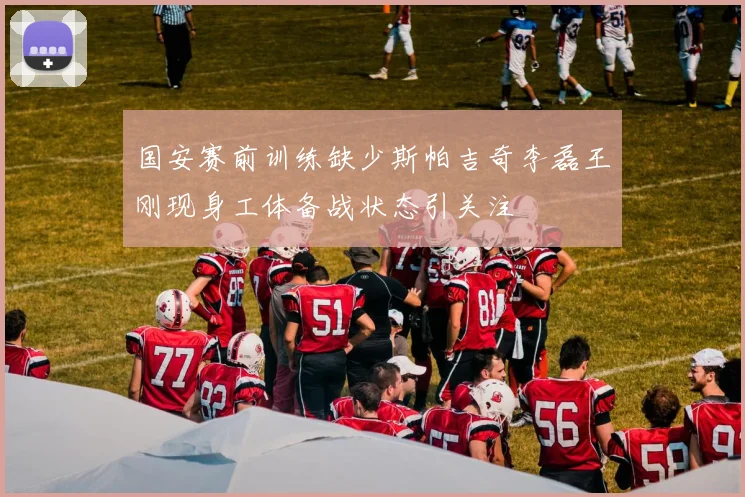 国安赛前训练缺少斯帕吉奇李磊王刚现身工体备战状态引关注