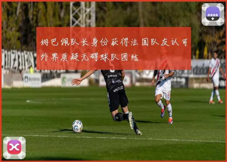 姆巴佩队长身份获得法国队友认可外界质疑无碍球队团结