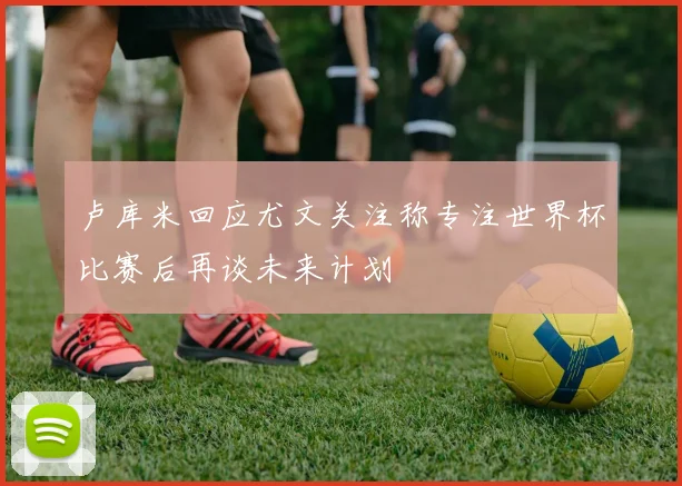 卢库米回应尤文关注称专注世界杯比赛后再谈未来计划