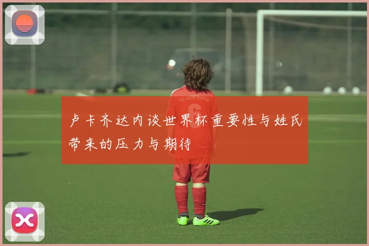 卢卡齐达内谈世界杯重要性与姓氏带来的压力与期待