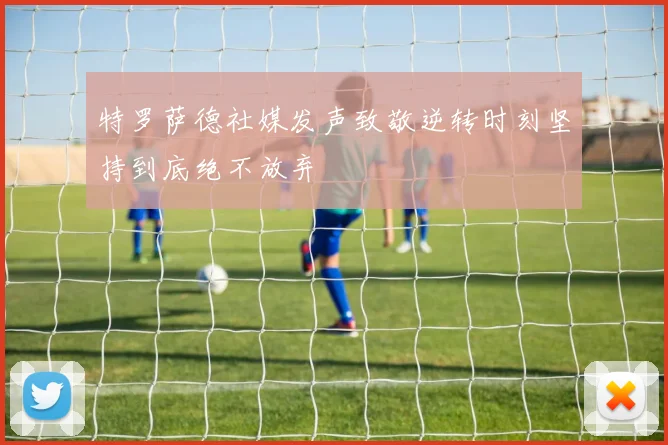 特罗萨德社媒发声致敬逆转时刻坚持到底绝不放弃