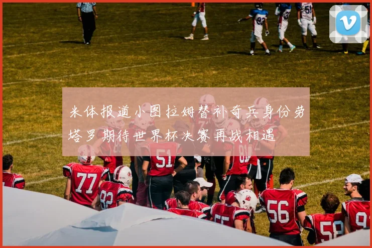 米体报道小图拉姆替补奇兵身份劳塔罗期待世界杯决赛再战相遇