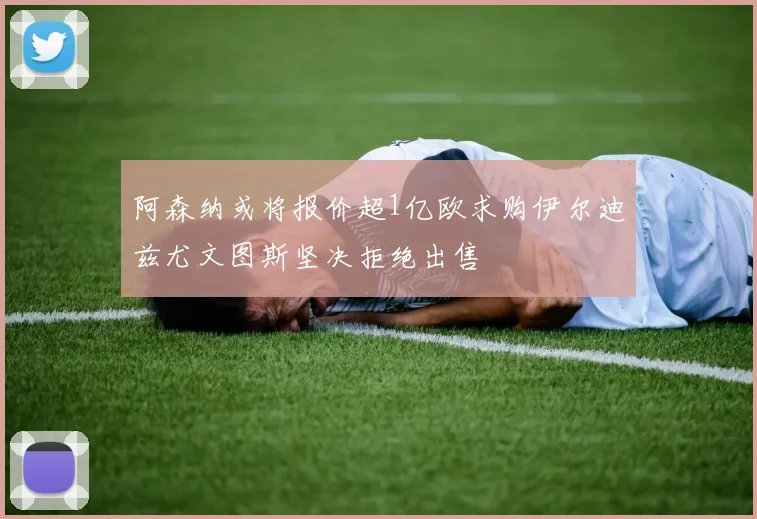 阿森纳或将报价超1亿欧求购伊尔迪兹尤文图斯坚决拒绝出售