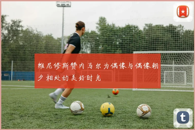 维尼修斯赞内马尔为偶像与偶像朝夕相处的美好时光