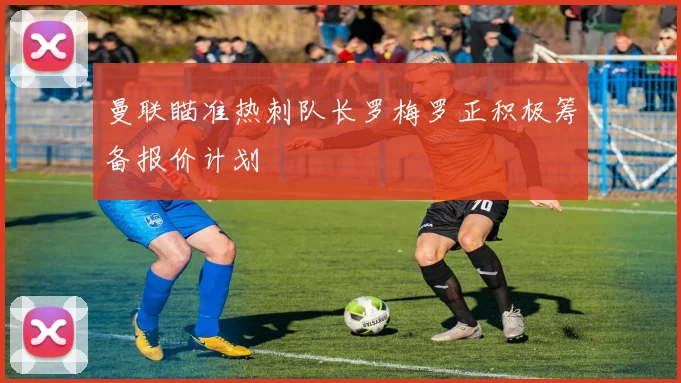 曼联瞄准热刺队长罗梅罗正积极筹备报价计划
