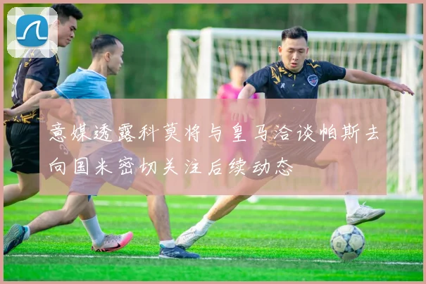 意媒透露科莫将与皇马洽谈帕斯去向国米密切关注后续动态
