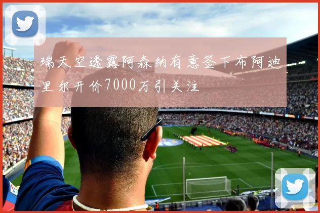 瑞天空透露阿森纳有意签下布阿迪里尔开价7000万引关注