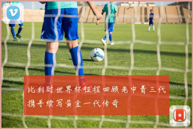 比利时世界杯征程回顾老中青三代携手续写黄金一代传奇