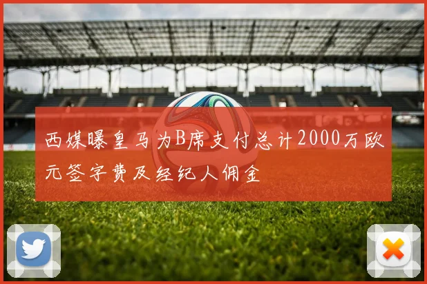 西媒曝皇马为B席支付总计2000万欧元签字费及经纪人佣金