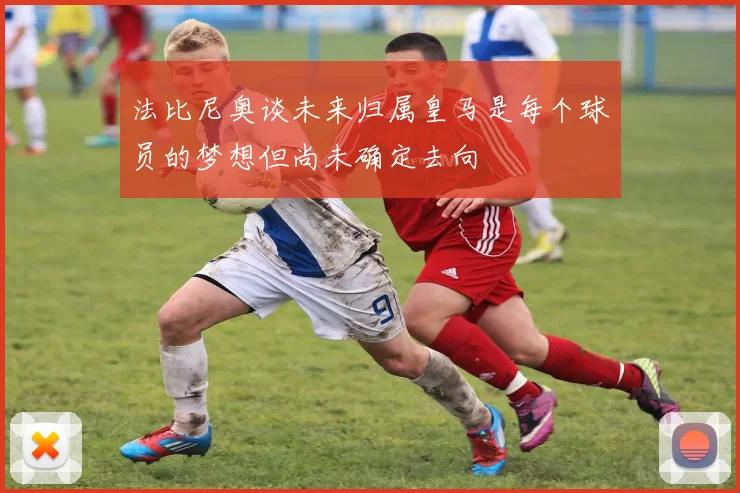法比尼奥谈未来归属皇马是每个球员的梦想但尚未确定去向