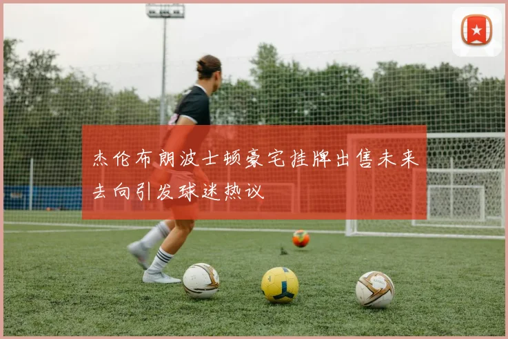 杰伦布朗波士顿豪宅挂牌出售未来去向引发球迷热议